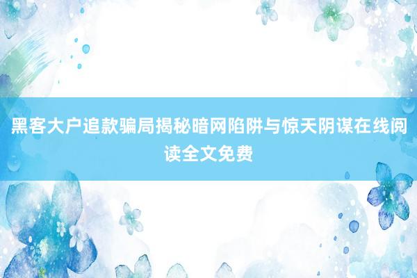 黑客大户追款骗局揭秘暗网陷阱与惊天阴谋在线阅读全文免费