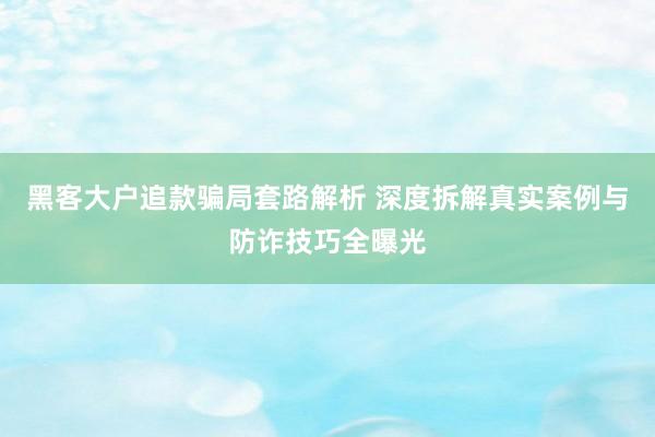 黑客大户追款骗局套路解析 深度拆解真实案例与防诈技巧全曝光