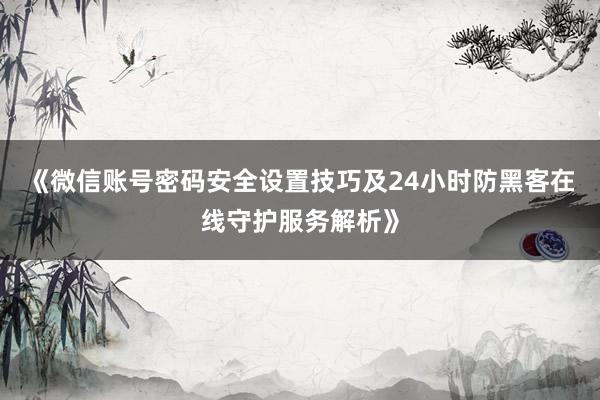 《微信账号密码安全设置技巧及24小时防黑客在线守护服务解析》