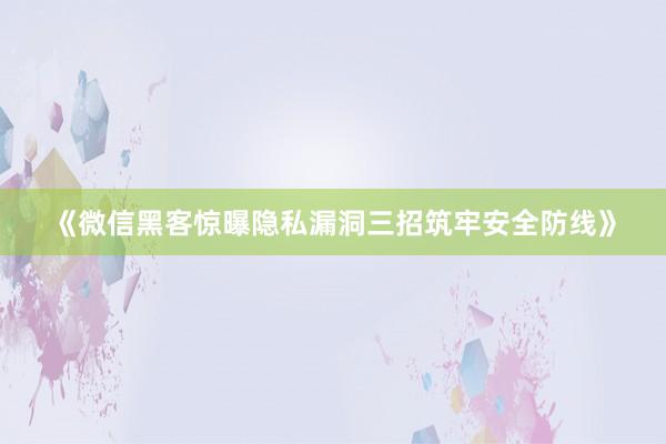 《微信黑客惊曝隐私漏洞三招筑牢安全防线》