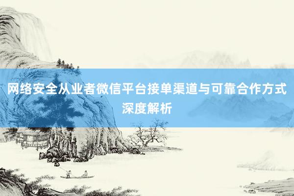 网络安全从业者微信平台接单渠道与可靠合作方式深度解析