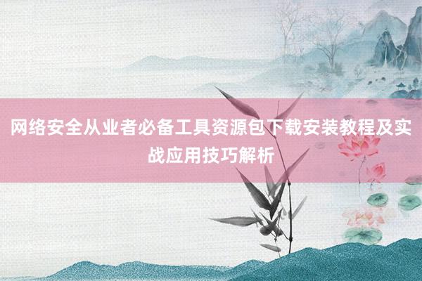 网络安全从业者必备工具资源包下载安装教程及实战应用技巧解析