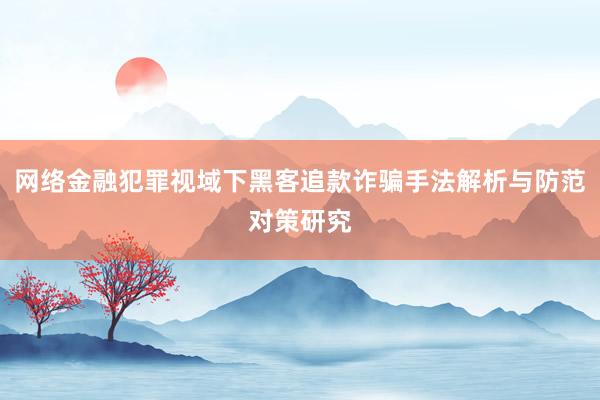 网络金融犯罪视域下黑客追款诈骗手法解析与防范对策研究