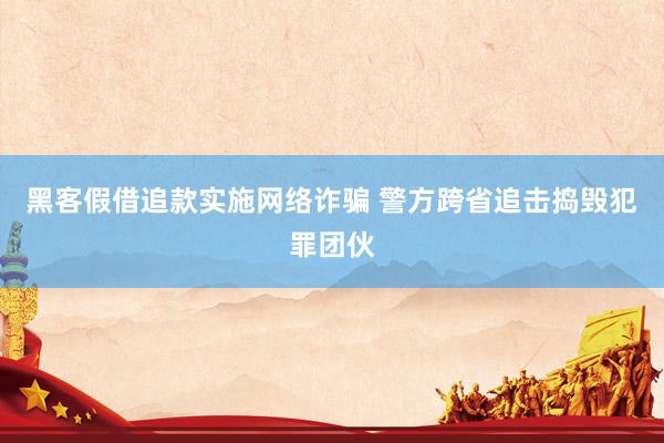 黑客假借追款实施网络诈骗 警方跨省追击捣毁犯罪团伙